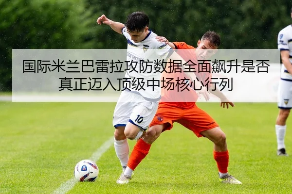 国际米兰巴雷拉攻防数据全面飙升是否真正迈入顶级中场核心行列