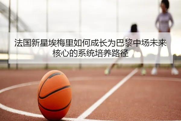 法国新星埃梅里如何成长为巴黎中场未来核心的系统培养路径