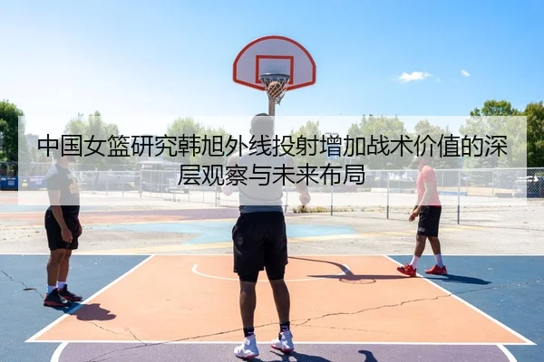 中国女篮研究韩旭外线投射增加战术价值的深层观察与未来布局