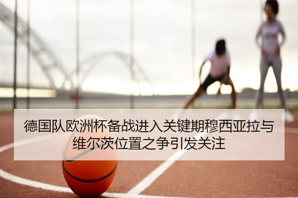 德国队欧洲杯备战进入关键期穆西亚拉与维尔茨位置之争引发关注