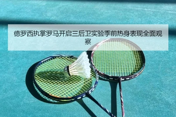 德罗西执掌罗马开启三后卫实验季前热身表现全面观察
