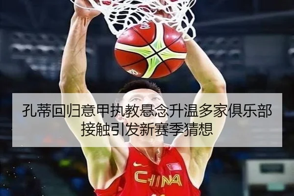 孔蒂回归意甲执教悬念升温多家俱乐部接触引发新赛季猜想