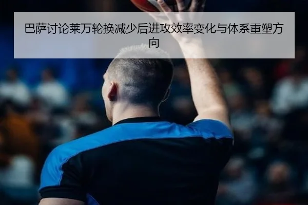 巴萨讨论莱万轮换减少后进攻效率变化与体系重塑方向
