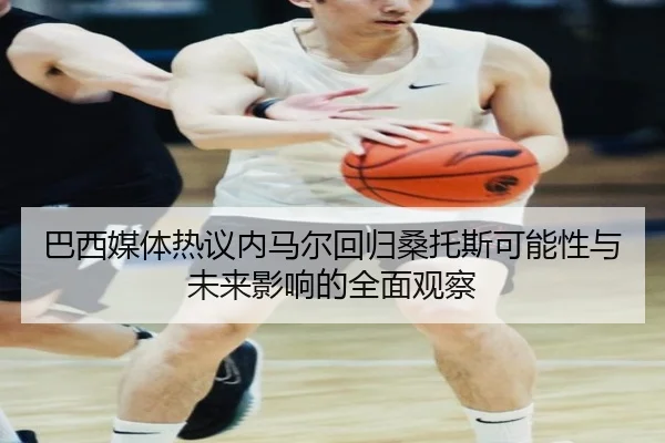 巴西媒体热议内马尔回归桑托斯可能性与未来影响的全面观察