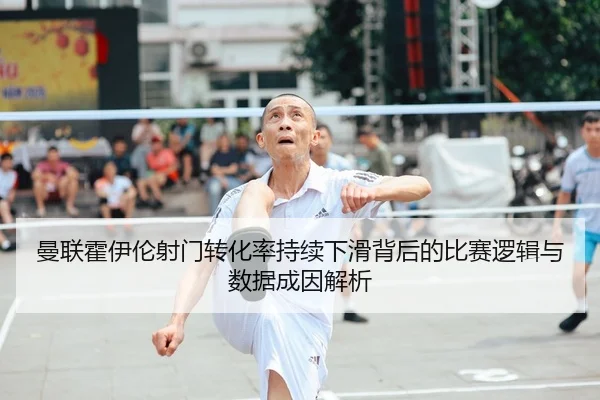 曼联霍伊伦射门转化率持续下滑背后的比赛逻辑与数据成因解析